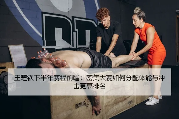 王楚钦下半年赛程前瞻：密集大赛如何分配体能与冲击更高排名
